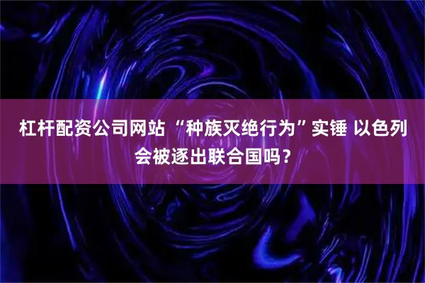 杠杆配资公司网站 “种族灭绝行为”实锤 以色列会被逐出联合国吗？