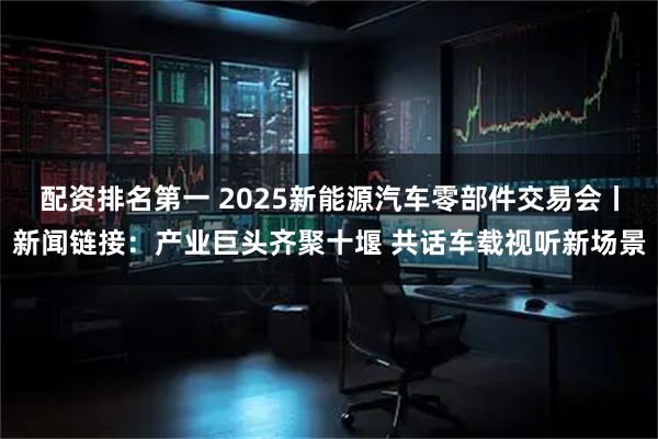 配资排名第一 2025新能源汽车零部件交易会丨新闻链接：产业巨头齐聚十堰 共话车载视听新场景
