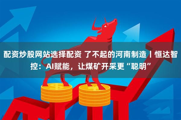 配资炒股网站选择配资 了不起的河南制造丨恒达智控：AI赋能，让煤矿开采更“聪明”