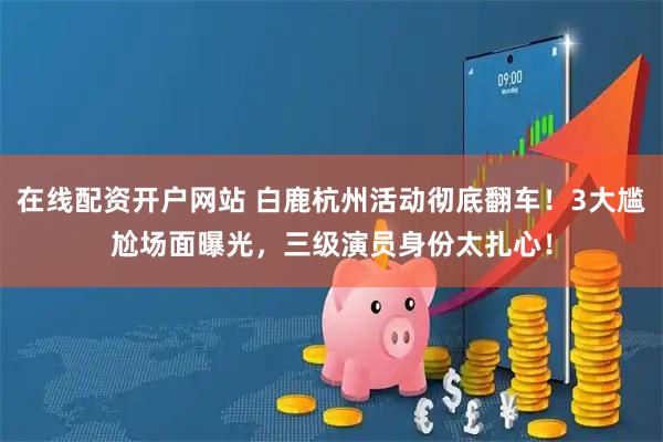 在线配资开户网站 白鹿杭州活动彻底翻车！3大尴尬场面曝光，三级演员身份太扎心！