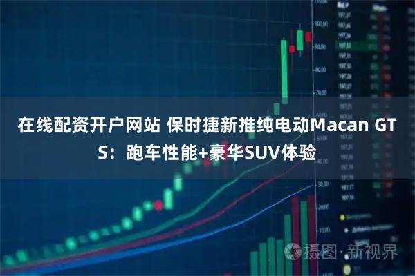 在线配资开户网站 保时捷新推纯电动Macan GTS：跑车性能+豪华SUV体验