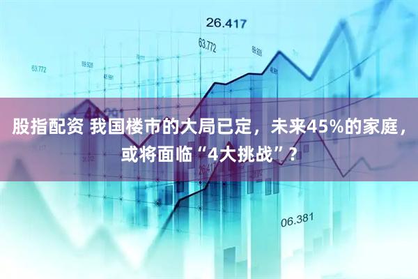 股指配资 我国楼市的大局已定，未来45%的家庭，或将面临“4大挑战”？