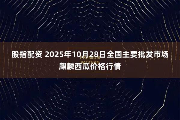 股指配资 2025年10月28日全国主要批发市场麒麟西瓜价格行情
