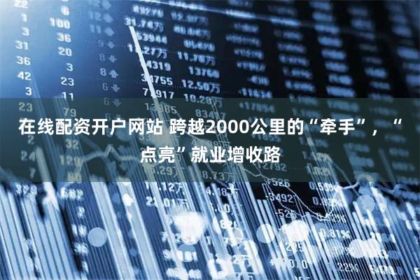在线配资开户网站 跨越2000公里的“牵手”，“点亮”就业增收路