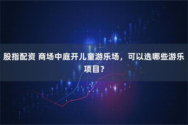股指配资 商场中庭开儿童游乐场，可以选哪些游乐项目？