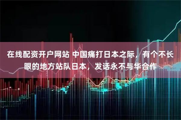 在线配资开户网站 中国痛打日本之际，有个不长眼的地方站队日本，发话永不与华合作
