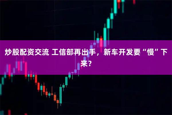 炒股配资交流 工信部再出手，新车开发要“慢”下来？