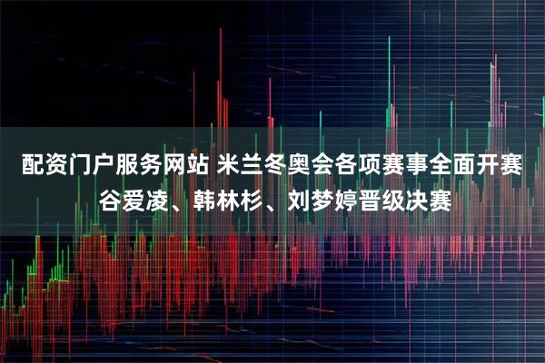 配资门户服务网站 米兰冬奥会各项赛事全面开赛 谷爱凌、韩林杉、刘梦婷晋级决赛