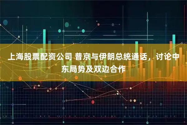 上海股票配资公司 普京与伊朗总统通话,讨论中东局势及双边合作