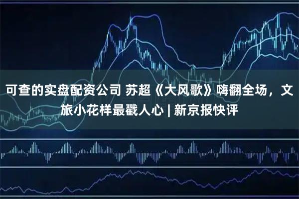 可查的实盘配资公司 苏超《大风歌》嗨翻全场，文旅小花样最戳人心 | 新京报快评
