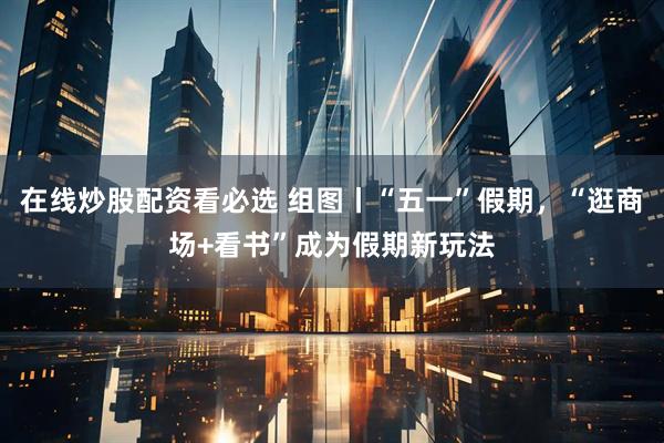在线炒股配资看必选 组图丨“五一”假期，“逛商场+看书”成为假期新玩法