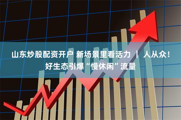 山东炒股配资开户 新场景里看活力 ｜ 人从众！好生态引爆“慢休闲”流量