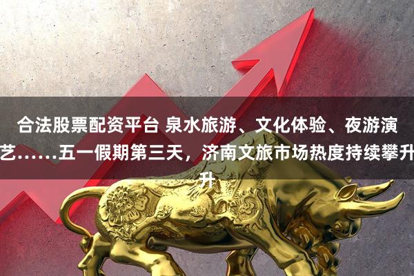 合法股票配资平台 泉水旅游、文化体验、夜游演艺……五一假期第三天，济南文旅市场热度持续攀升