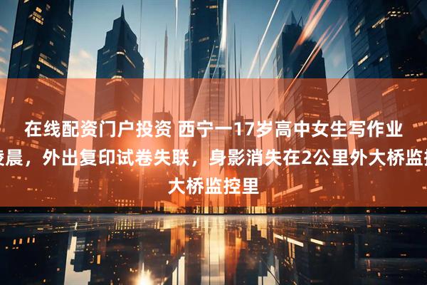 在线配资门户投资 西宁一17岁高中女生写作业至凌晨，外出复印试卷失联，身影消失在2公里外大桥监控里