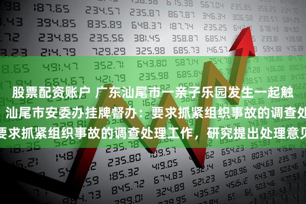 股票配资账户 广东汕尾市一亲子乐园发生一起触电事故，造成1人死亡，汕尾市安委办挂牌督办：要求抓紧组织事故的调查处理工作，研究提出处理意见